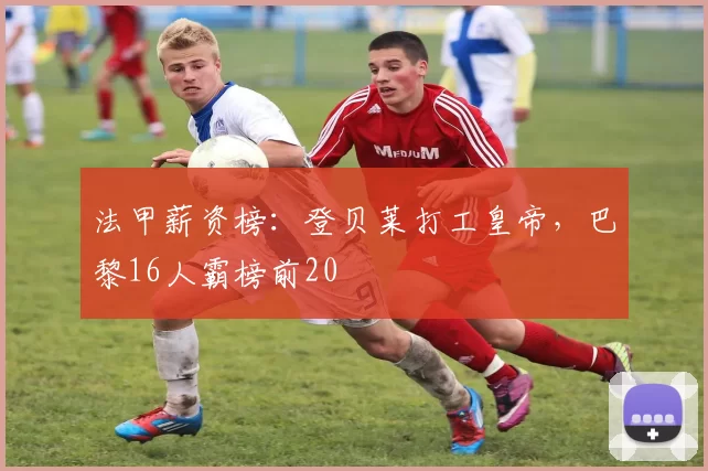 法甲薪资榜：登贝莱打工皇帝，巴黎16人霸榜前20