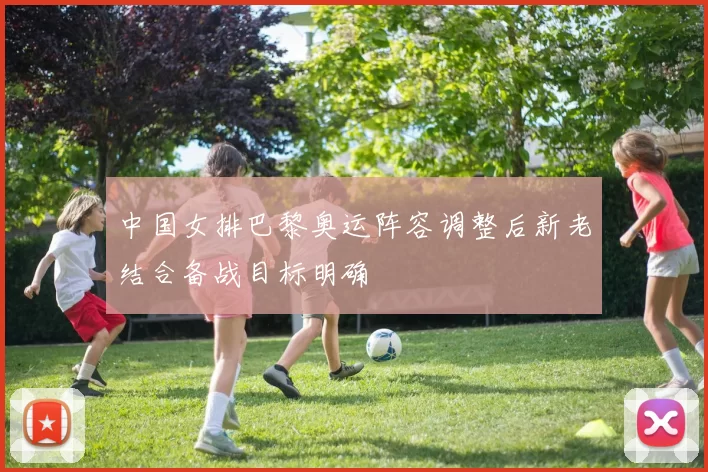 中国女排巴黎奥运阵容调整后新老结合备战目标明确