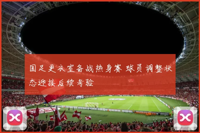 国足更衣室备战热身赛 球员调整状态迎接后续考验