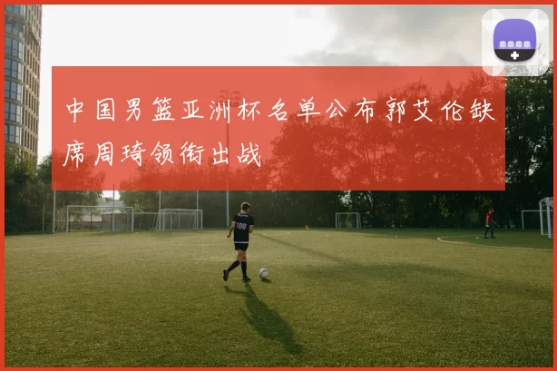 中国男篮亚洲杯名单公布郭艾伦缺席周琦领衔出战