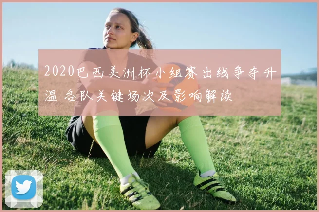 2020巴西美洲杯小组赛出线争夺升温 各队关键场次及影响解读