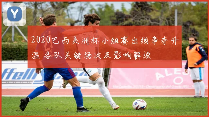 2020巴西美洲杯小组赛出线争夺升温 各队关键场次及影响解读