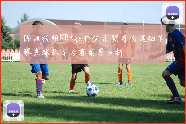 腾讯视频NBA独行侠东契奇伤退细节曝光球队季后赛前景分析
